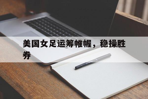 开云体育官方网站-美国女足运筹帷幄，稳操胜券