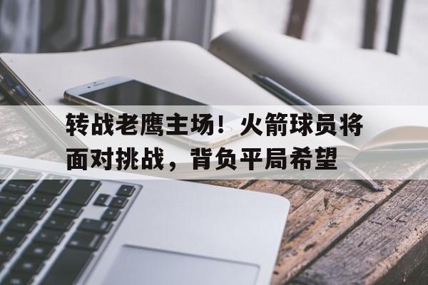 开云平台-包含转战老鹰主场！火箭球员将面对挑战，背负平局希望的词条